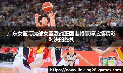 广东女篮与沈部女篮激战正酣谁将赢得这场精彩对决的胜利
